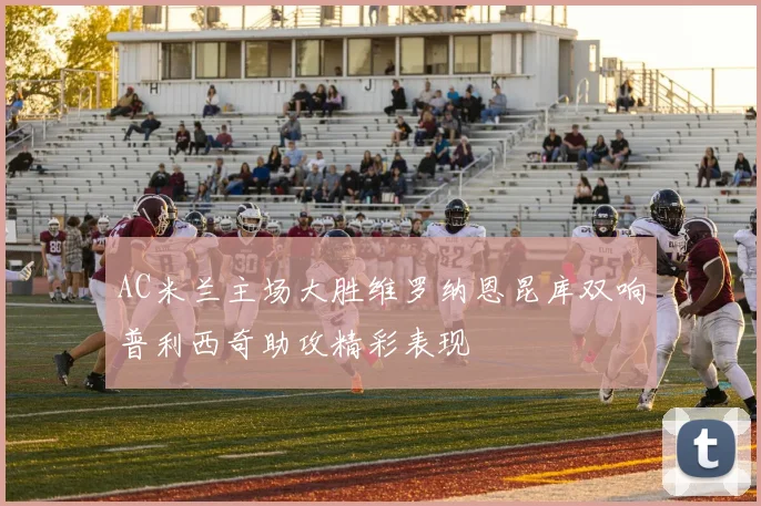 AC米兰主场大胜维罗纳恩昆库双响普利西奇助攻精彩表现