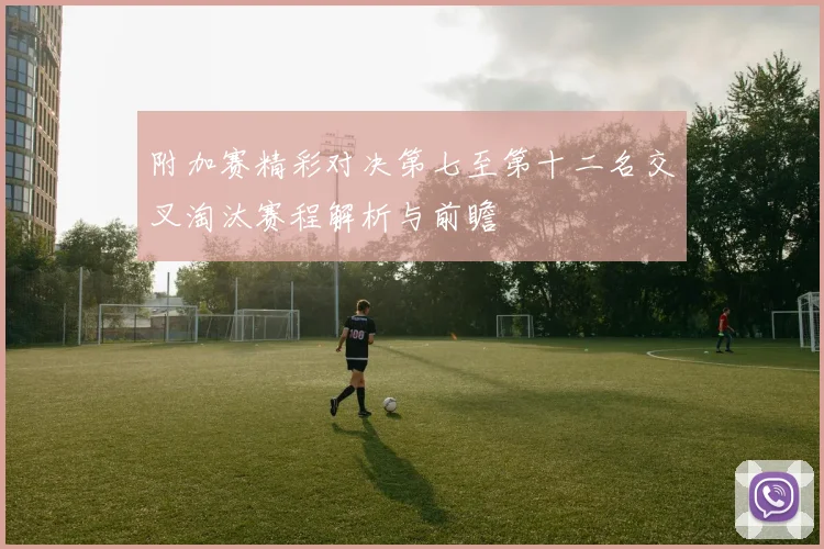 附加赛精彩对决第七至第十二名交叉淘汰赛程解析与前瞻
